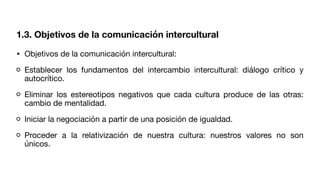 • Objetivos de la comunicación intercultural:
Establecer los fundamentos del intercambio intercultural: diálogo crítico y
autocrítico.
Eliminar los estereotipos negativos que cada cultura produce de las otras:
cambio de mentalidad.
Iniciar la negociación a partir de una posición de igualdad.
Proceder a la relativización de nuestra cultura: nuestros valores no son
únicos.
1.3. Objetivos de la comunicación intercultural
 