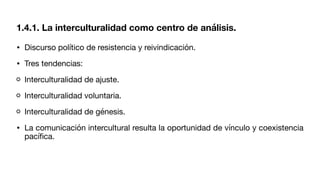 • Discurso político de resistencia y reivindicación.
• Tres tendencias:
Interculturalidad de ajuste.
Interculturalidad voluntaria.
Interculturalidad de génesis.
• La comunicación intercultural resulta la oportunidad de vínculo y coexistencia
pací
fi
ca.
1.4.1. La interculturalidad como centro de análisis.
 