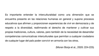 Es importante entender la interculturalidad como una dimensión que se
encuentra presente en las relaciones humanas en general y supone procesos
educativos que a
fi
rmen y proporcionen experiencias de vivir en democracia y de
respeto a la diversidad, rea
fi
rmando el derecho de mantener y cultivar sus
propias tradiciones, cultura, valores, pero también de la necesidad de desarrollar
competencias comunicativas interculturales que permitan a cualquier ciudadano
de cualquier lugar del país poder convivir en armonía con los otros.
(Moran Borja et al., 2020: 224-225)
 
