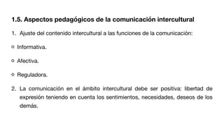 1. Ajuste del contenido intercultural a las funciones de la comunicación:
Informativa.
Afectiva.
Reguladora.
2. La comunicación en el ámbito intercultural debe ser positiva: libertad de
expresión teniendo en cuenta los sentimientos, necesidades, deseos de los
demás.
1.5. Aspectos pedagógicos de la comunicación intercultural
 