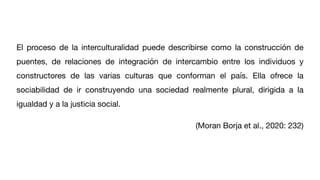 El proceso de la interculturalidad puede describirse como la construcción de
puentes, de relaciones de integración de intercambio entre los individuos y
constructores de las varias culturas que conforman el país. Ella ofrece la
sociabilidad de ir construyendo una sociedad realmente plural, dirigida a la
igualdad y a la justicia social.
(Moran Borja et al., 2020: 232)
 