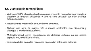 1.1. Clari
fi
cación terminológica
• Vertovec (1996): el multiculturalismo es un concepto que se ha incorporado al
discurso de muchas disciplinas y que ha sido utilizado por muy distintos
actores sociales.
• Necesidad de rede
fi
nición en función del contexto.
• Cultura: una serie de rasgos más o menos abstractos que diferencia y
distingue a los distintos pueblos.
• Multiculturalidad como coexistencia de distintas culturas en un mismo
espacio real, mediático o virtual.
• Interculutralidad como las relaciones que se dan entre esas culturas.
 