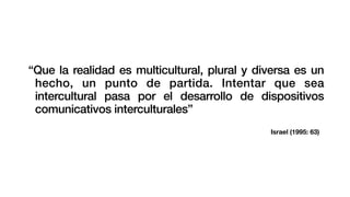 Israel (1995: 63)
“Que la realidad es multicultural, plural y diversa es un
hecho, un punto de partida. Intentar que sea
intercultural pasa por el desarrollo de dispositivos
comunicativos interculturales”
 
