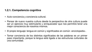 1.2.1. Competencia cognitiva
• Auto-conciencia y conciencia cultural.
• Pensar de nuevo nuestra cultura desde la perspectiva de otra cultura puede
ser un ejercicio muy estimulante y enriquecedor que nos permitirá tener una
mejor consciencia de nosotros mismos.
• El propio lenguaje: lengua en común y signi
fi
cados en común -enciclopedia-.
• Tomar conciencia de los distintos signi
fi
cados de las palabras es un primer
paso importante, porque la lengua está ligada a las estructuras culturales de
una comunidad.
 