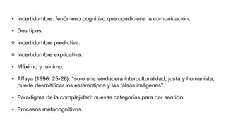 • Incertidumbre: fenómeno cognitivo que condiciona la comunicación.
• Dos tipos:
Incertidumbre predictiva.
Incertidumbre explicativa.
• Máximo y mínimo.
• A
ff
aya (1996: 25-26): “solo una verdadera interculturalidad, justa y humanista,
puede desmiti
fi
car los estereotipos y las falsas imágenes”.
• Paradigma de la complejidad: nuevas categorías para dar sentido.
• Procesos metacognitivos.
 