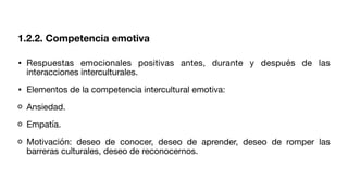 1.2.2. Competencia emotiva
• Respuestas emocionales positivas antes, durante y después de las
interacciones interculturales.
• Elementos de la competencia intercultural emotiva:
Ansiedad.
Empatía.
Motivación: deseo de conocer, deseo de aprender, deseo de romper las
barreras culturales, deseo de reconocernos.
 