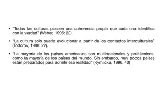 • “Todas las culturas poseen una coherencia propia que cada una identi
fi
ca
con la verdad” (Weber, 1996: 22).
• “La cultura solo puede evolucionar a partir de los contactos interculturales”
(Todorov, 1988: 22).
• “La mayoría de los países americanos son multinacionales y politécnicos,
como la mayoría de los países del mundo. Sin embargo, muy pocos países
están preparados para admitir esa realidad” (Kymlicka, 1996: 40)
 