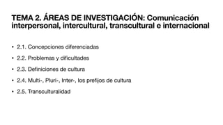 TEMA 2. ÁREAS DE INVESTIGACIÓN: Comunicación
interpersonal, intercultural, transcultural e internacional
• 2.1. Concepciones diferenciadas
• 2.2. Problemas y di
fi
cultades
• 2.3. De
fi
niciones de cultura
• 2.4. Multi-, Pluri-, Inter-, los pre
fi
jos de cultura
• 2.5. Transculturalidad
 