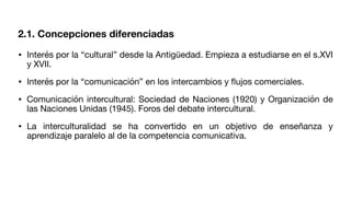 2.1. Concepciones diferenciadas
• Interés por la “cultural” desde la Antigüedad. Empieza a estudiarse en el s.XVI
y XVII.
• Interés por la “comunicación” en los intercambios y
fl
ujos comerciales.
• Comunicación intercultural: Sociedad de Naciones (1920) y Organización de
las Naciones Unidas (1945). Foros del debate intercultural.
• La interculturalidad se ha convertido en un objetivo de enseñanza y
aprendizaje paralelo al de la competencia comunicativa.
 
