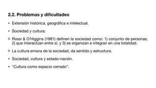 2.2. Problemas y di
fi
cultades
• Extensión histórica, geográ
fi
ca e intelectual.
• Sociedad y cultura:
Rossi & O´Higgins (1981) de
fi
nen la sociedad como: 1) conjunto de personas,
2) que interactúan entre sí, y 3) se organizan e integran en una totalidad.
La cultura emana de la sociedad, da sentido y estructura.
• Sociedad, cultura y estado-nación.
• “Cultura como espacio cerrado”.
 