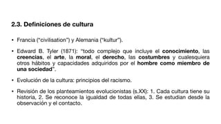 2.3. De
fi
niciones de cultura
• Francia (“civilisation”) y Alemania (“kultur”).
• Edward B. Tyler (1871): “todo complejo que incluye el conocimiento, las
creencias, el arte, la moral, el derecho, las costumbres y cualesquiera
otros hábitos y capacidades adquiridos por el hombre como miembro de
una sociedad”.
• Evolución de la cultura: principios del racismo.
• Revisión de los planteamientos evolucionistas (s.XX): 1. Cada cultura tiene su
historia, 2. Se reconoce la igualdad de todas ellas, 3. Se estudian desde la
observación y el contacto.
 