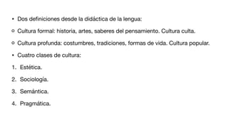 • Dos de
fi
niciones desde la didáctica de la lengua:
Cultura formal: historia, artes, saberes del pensamiento. Cultura culta.
Cultura profunda: costumbres, tradiciones, formas de vida. Cultura popular.
• Cuatro clases de cultura:
1. Estética.
2. Sociología.
3. Semántica.
4. Pragmática.
 
