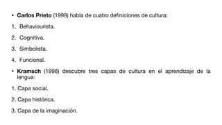 • Carlos Prieto (1999) habla de cuatro de
fi
niciones de cultura:
1. Behaviourista.
2. Cognitiva.
3. Simbolista.
4. Funcional.
• Kramsch (1998) descubre tres capas de cultura en el aprendizaje de la
lengua:
1. Capa social.
2. Capa histórica.
3. Capa de la imaginación.
 
