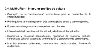 • Concepto de lo “sociocultural” como base para el desarrollo de la
interculturalidad.
• Plurilingüismo vs multilingüismo. Dos planos: plano social y plano cognitivo.
• Poseer varias lenguas y varias experiencias culturales.
• Interculturalidad: conciencia intercultural y destrezas interculturales.
• Conciencia y destrezas interculturales: capacidad de relacionar culturas,
sensibilidad cultural, capacidad de mediación y superación de estereotipos.
• Manifestaciones culturales, movimientos poblacionales,
fi
sionomía
multiétnica.
2.4. Multi-, Pluri-, Inter-, los pre
fi
jos de cultura
 