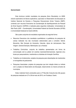 Apresentação



      Esta brochura contém resultados da pesquisa Bons Resultados no IDEB:
estudo exploratório de fatores explicativos, aprovada no Observatório da Educação do
Instituto Nacional de Estudos e Pesquisas Educacionais Anísio Teixeira (INEP),
contando com recursos financeiros da Coordenação de Aperfeiçoamento de Pessoal
de Nível Superior (CAPES) e realizada pelas seguintes instituições: Universidade de
São Paulo (USP – Coordenação); Universidade Federal da Grande Dourados (UFGD)
e Universidade Estadual do Ceará (UECE).

      São quatro conjuntos de resultados organizados da seguinte forma:

   Resumos Executivos dos resultados quantitativos e qualitativos da pesquisa de
   campo realizada nos dez municípios selecionados para a amostra: Sobral,
   Mucambo, São Gonçalo do Amarante, Catunda, Jijoca de Jericoacoara, Boa
   Viagem, General Sampaio, Martinópole, Ipu e Aratuba

   Trabalhos Concluídos: conjunto de trabalhos apresentados em forma de
   comunicação oral ou pôster em eventos nacionais/internacionais, regionais e/ou
   locais por pesquisadores, mestrandos ou bolsistas de Iniciação Científica.

   Trabalhos em Andamentos: projetos de pesquisa para dissertações de mestrandos
   e monografias de graduandos

   Pesquisas Associadas: projetos de pesquisas que tem relação direta ou indireta
   com o projeto do Observatório da Educação, desenvolvido na mesma amostra de
   municípios.

      Estes materiais foram produzidos para a 2ª Reunião Conjunta dos três grupos
de pesquisa realizada em 27 e 28 de maio de 2010, em Fortaleza, Ceará.
 
