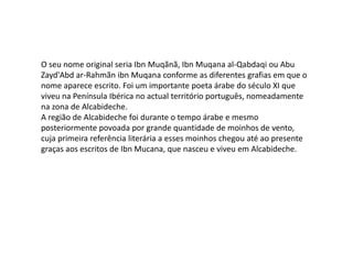 O seu nome original seria Ibn Muqãnã, Ibn Muqanaal-Qabdaqi ou AbuZayd'Abdar-RahmãnibnMuqana conforme as diferentes grafias em que o nome aparece escrito. Foi um importante poeta árabe do século XI que viveu na Península Ibérica no actual território português, nomeadamente na zona de Alcabideche.A região de Alcabideche foi durante o tempo árabe e mesmo posteriormente povoada por grande quantidade de moinhos de vento, cuja primeira referência literária a esses moinhos chegou até ao presente graças aos escritos de Ibn Mucana, que nasceu e viveu em Alcabideche.