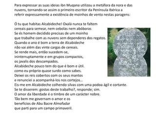 Para expressar as suas ideias ibnMuqana utilizou a metáfora da nora e das nuvens, tornando-se assim o primeiro escritor da Península Ibérica a referir expressamente a existência de moinhos de vento nestas paragens:Ó tu que habitas Alcabideche! Oxalá nunca te faltemcereais para semear, nem cebolas nem abóborasSe és homem decidido precisas de um moinhoque trabalhe com as nuvens sem dependeres dos regatos.Quando o ano é bom a terra de Alcabidechenão vai além das vinte cargas de cereais.Se rende mais, então sucedem-se,ininterruptamente e em grupos compactos,os javalis dos descampados.Alcabideche pouco tem do que é bom e útil.como eu próprio quase surdo como sabes.Deixei os reis cobertos com os seus mantose renunciei a acompanhá-los nos cortejos…Eis-me em Alcabideche colhendo silvas com uma podoa ágil e cortante.Se te disserem: gostas deste trabalho?, responde; sim.O amor da liberdade é o timbre de um carácter nobre.Tão bem me governam o amor e osbenefícios de AbuBacre Almofadarque parti para um campo primaveril.
