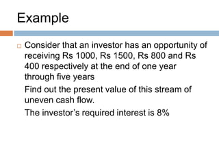 Example
 Consider that an investor has an opportunity of
receiving Rs 1000, Rs 1500, Rs 800 and Rs
400 respectively at the end of one year
through five years
Find out the present value of this stream of
uneven cash flow.
The investor’s required interest is 8%
 