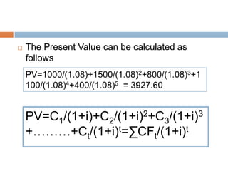  The Present Value can be calculated as
follows
PV=1000/(1.08)+1500/(1.08)2+800/(1.08)3+1
100/(1.08)4+400/(1.08)5 = 3927.60
PV=C1/(1+i)+C2/(1+i)2+C3/(1+i)3
+………+Ct/(1+i)t=∑CFt/(1+i)t
 