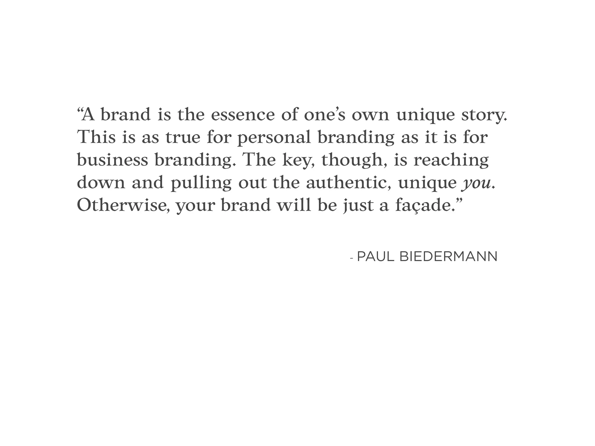 “A brand is the essence of one’s own unique story.
This is as true for personal branding as it is for
business branding. The key, though, is reaching
down and pulling out the authentic, unique you.
Otherwise, your brand will be just a façade.”
- PAUL BIEDERMANN
 