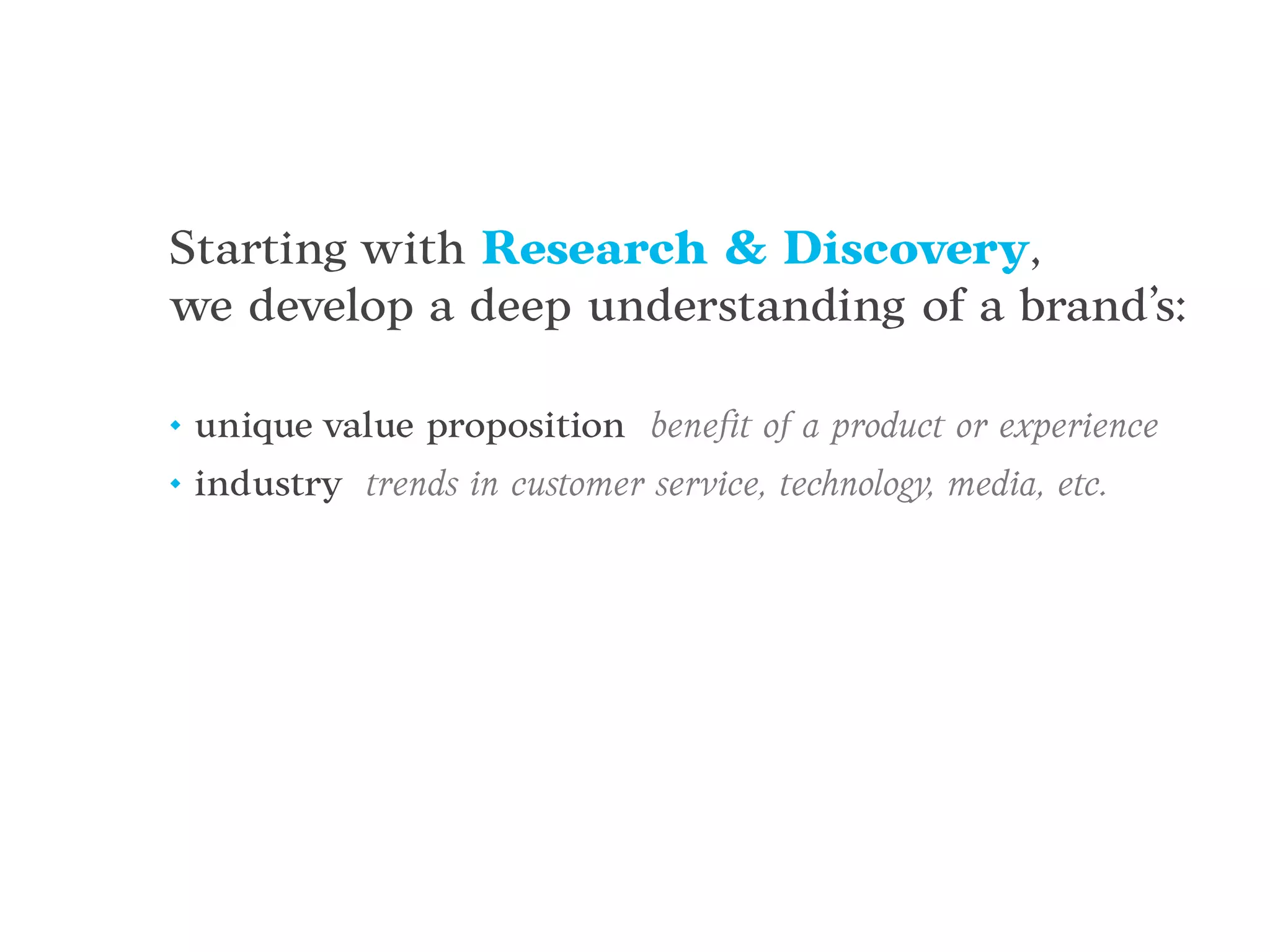 Starting with Research & Discovery,
we develop a deep understanding of a brand’s:
• unique value proposition beneﬁt of a product or experience
• industry trends in customer service, technology, media, etc.
 
