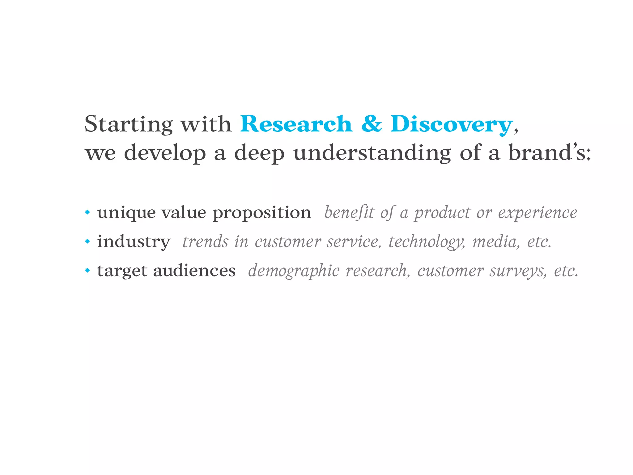 Starting with Research & Discovery,
we develop a deep understanding of a brand’s:
• unique value proposition beneﬁt of a product or experience
• industry trends in customer service, technology, media, etc.
• target audiences demographic research, customer surveys, etc.
 