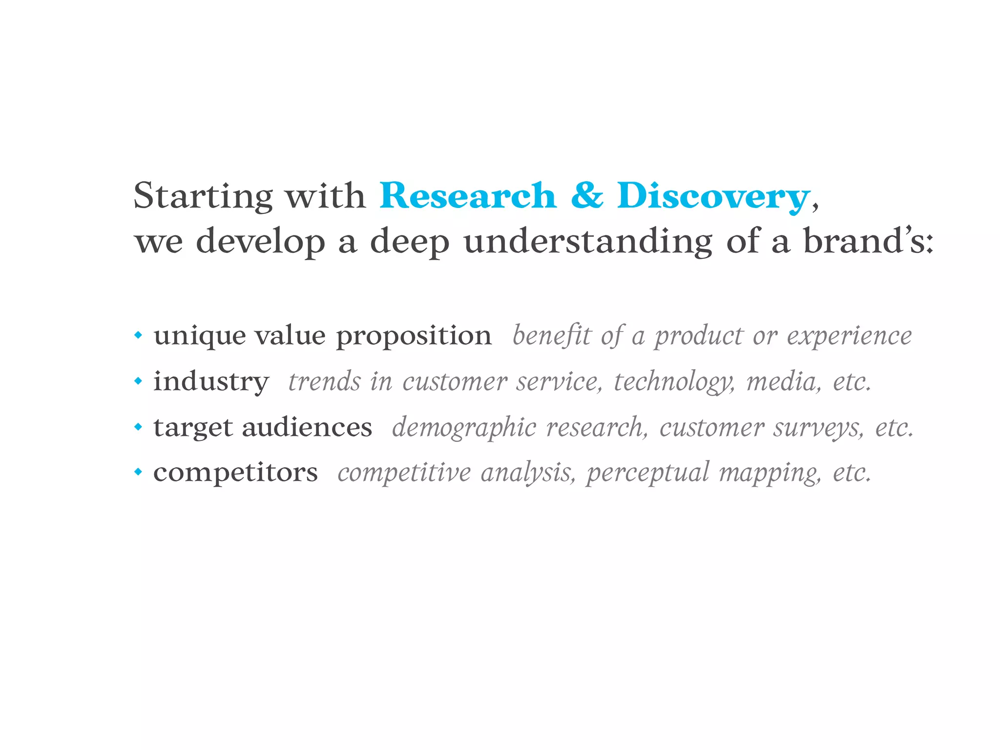 Starting with Research & Discovery,
we develop a deep understanding of a brand’s:
• unique value proposition beneﬁt of a product or experience
• industry trends in customer service, technology, media, etc.
• target audiences demographic research, customer surveys, etc.
• competitors competitive analysis, perceptual mapping, etc.
 