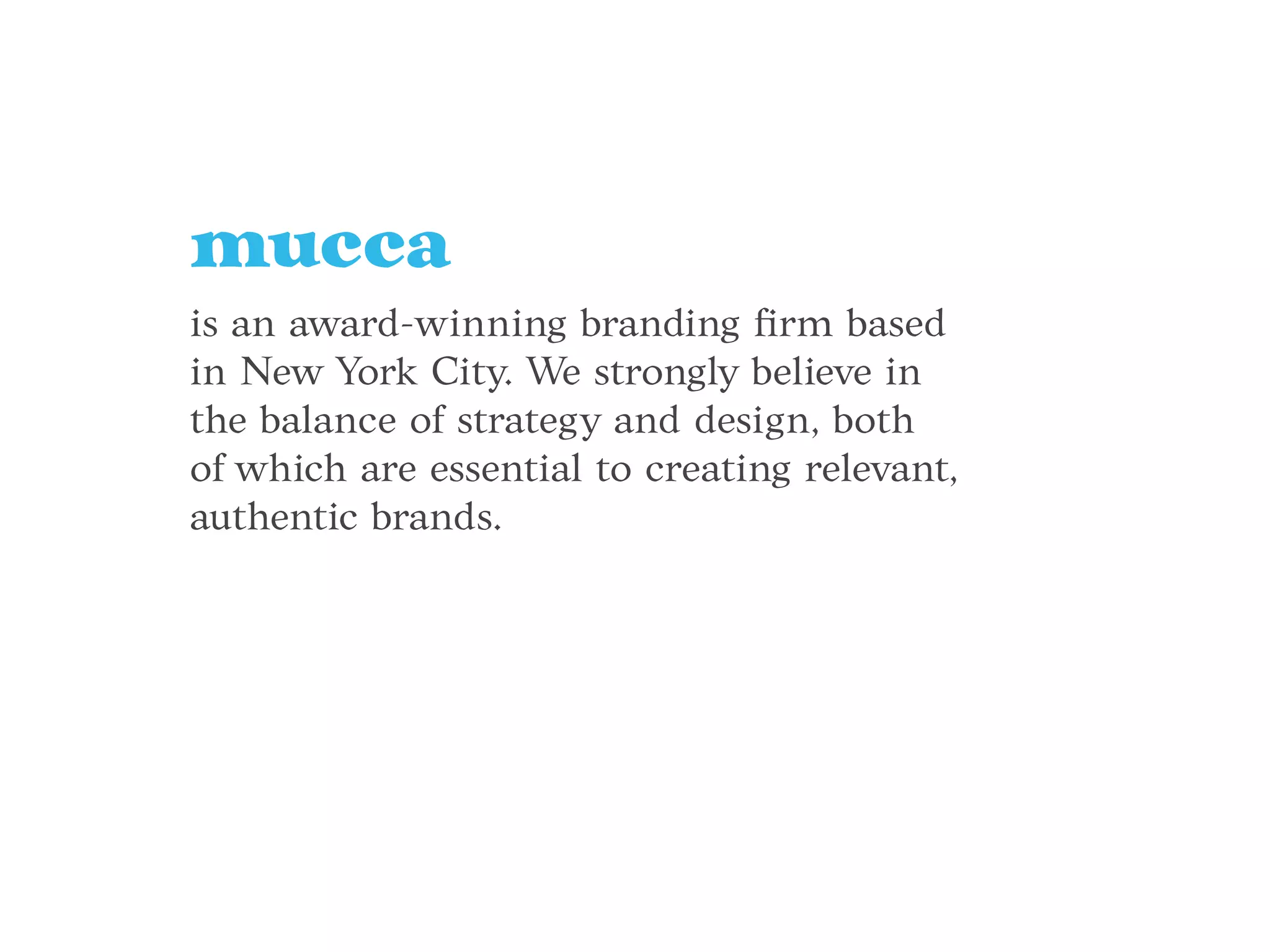 mucca
is an award-winning branding ﬁrm based
in New York City. We strongly believe in
the balance of strategy and design, both
of which are essential to creating relevant,
authentic brands.
 