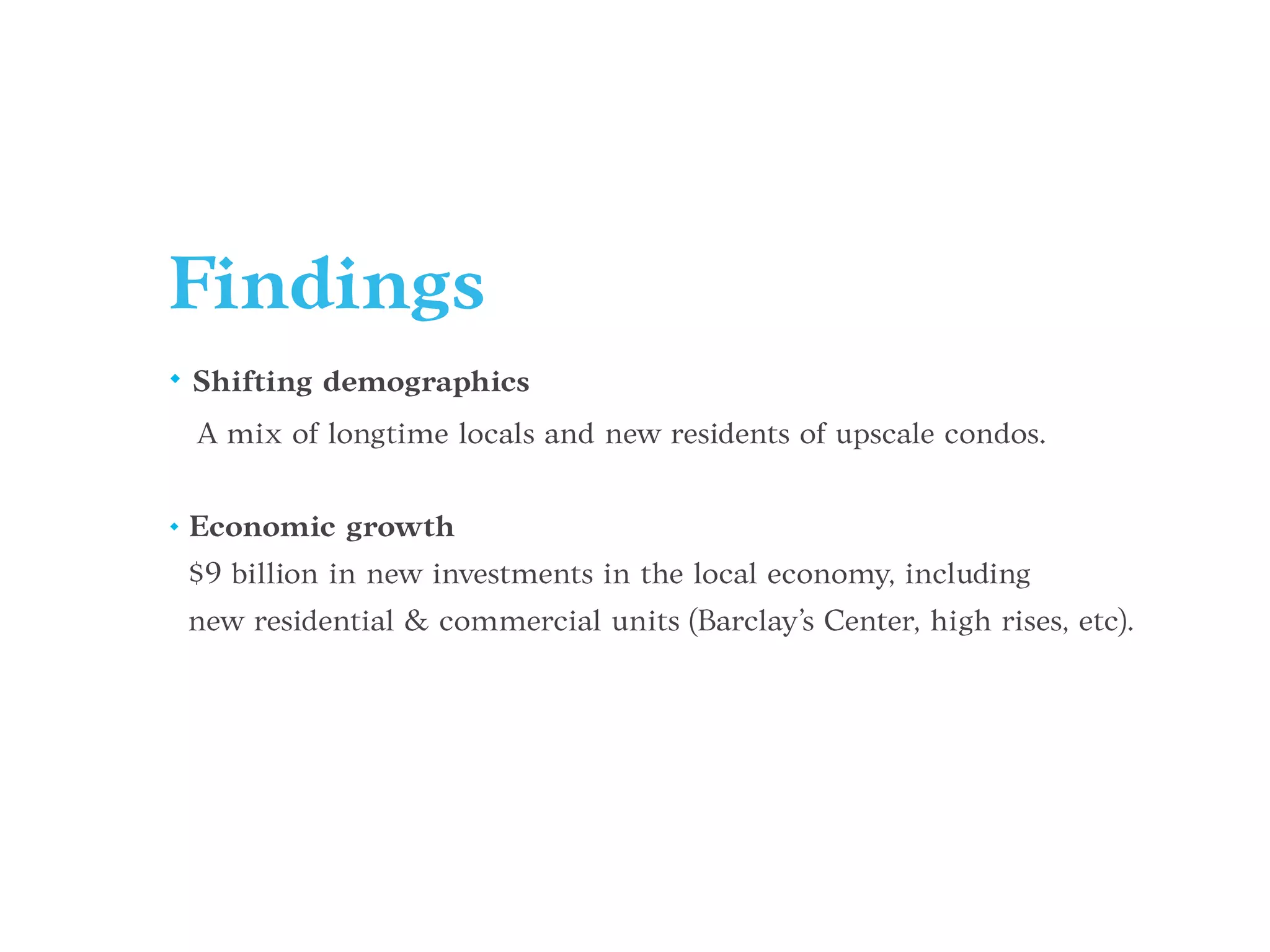 Findings
• Shifting demographics
A mix of longtime locals and new residents of upscale condos.
• Economic growth
$9 billion in new investments in the local economy, including
new residential & commercial units (Barclay’s Center, high rises, etc).
 