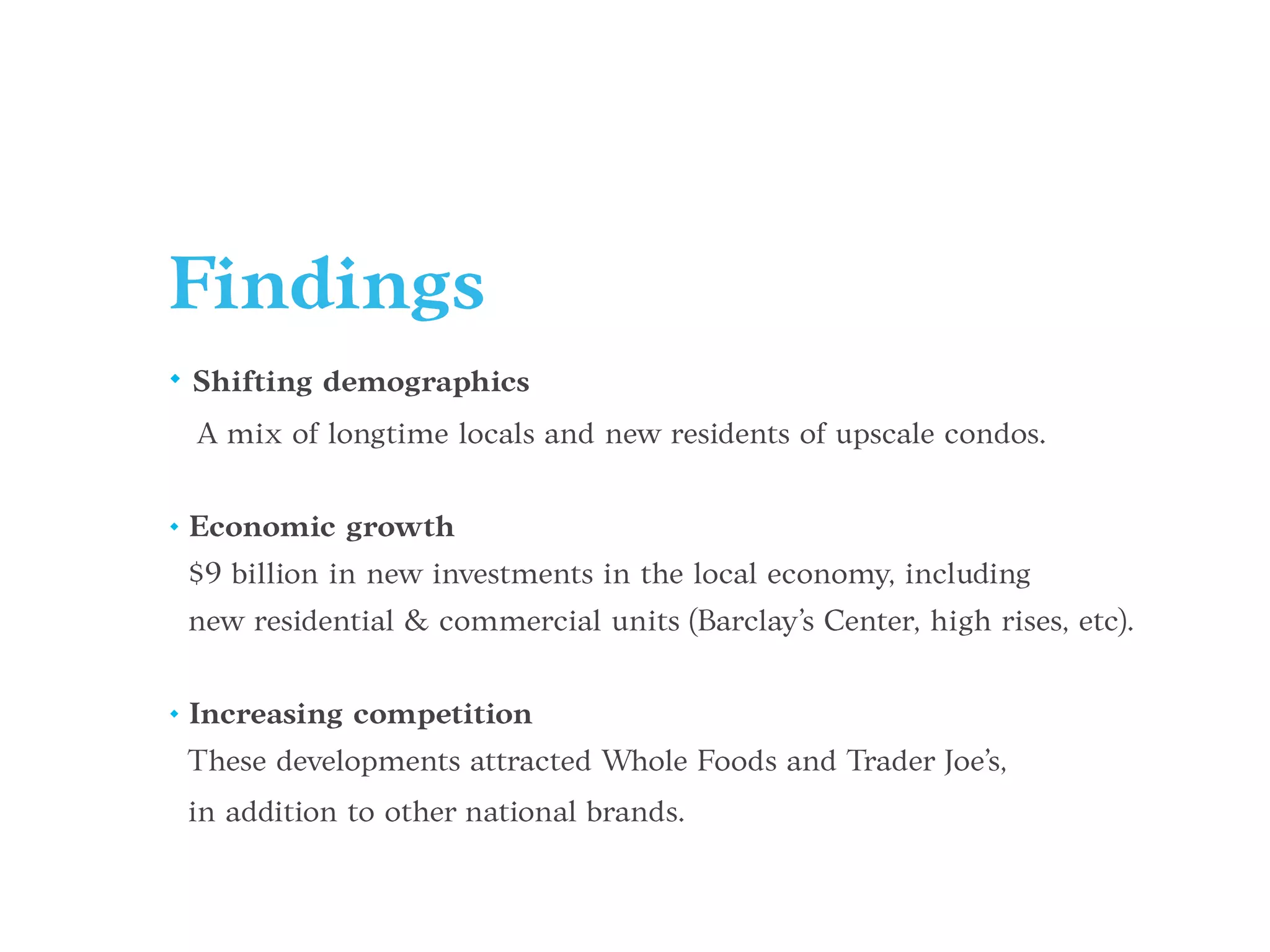Findings
• Shifting demographics
A mix of longtime locals and new residents of upscale condos.
• Economic growth
$9 billion in new investments in the local economy, including
new residential & commercial units (Barclay’s Center, high rises, etc).
• Increasing competition
These developments attracted Whole Foods and Trader Joe’s,
in addition to other national brands.
 