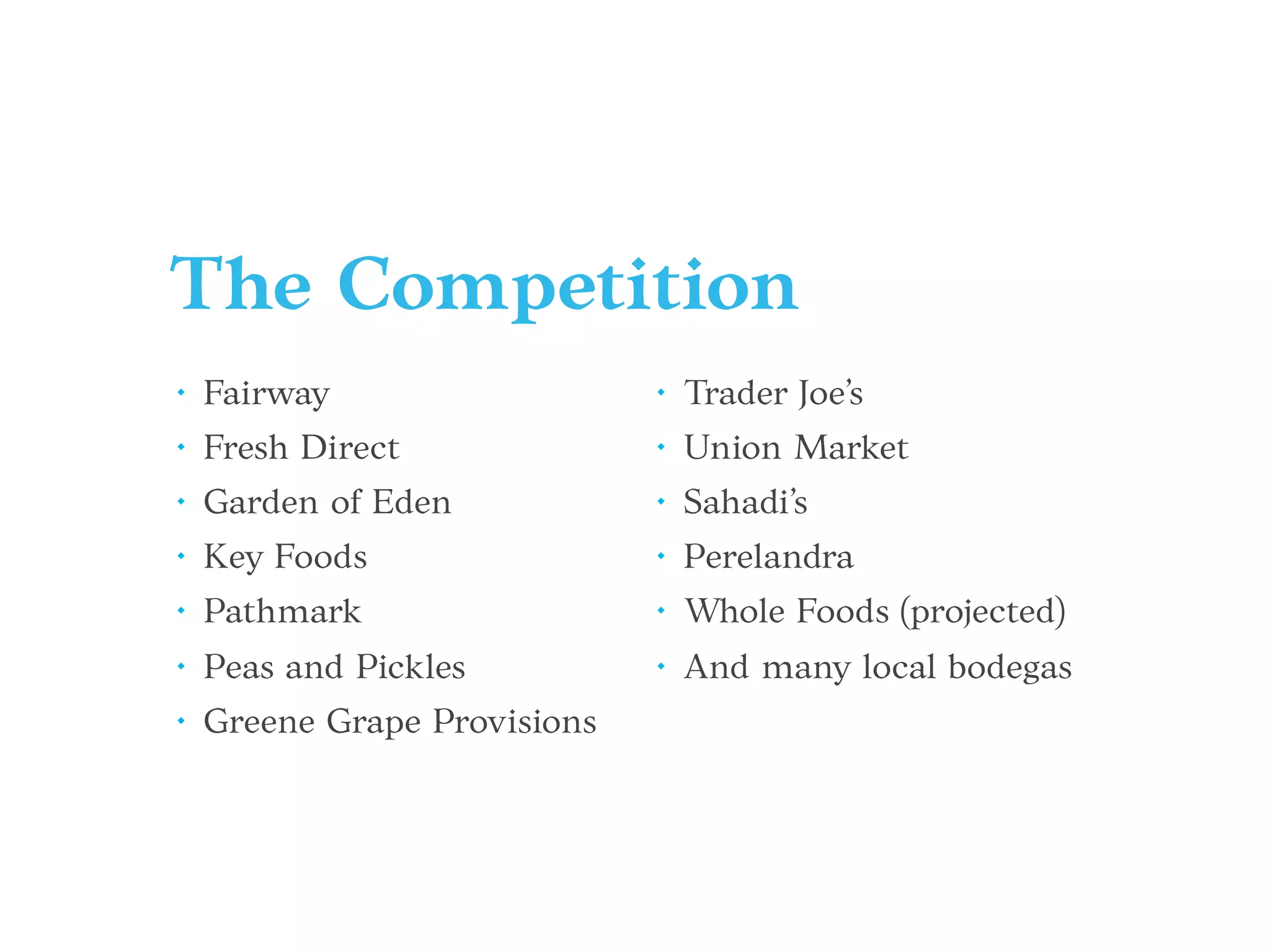 The Competition
• Fairway
• Fresh Direct
• Garden of Eden
• Key Foods
• Pathmark
• Peas and Pickles
• Greene Grape Provisions
• Trader Joe’s
• Union Market
• Sahadi’s
• Perelandra
• Whole Foods (projected)
• And many local bodegas
 
