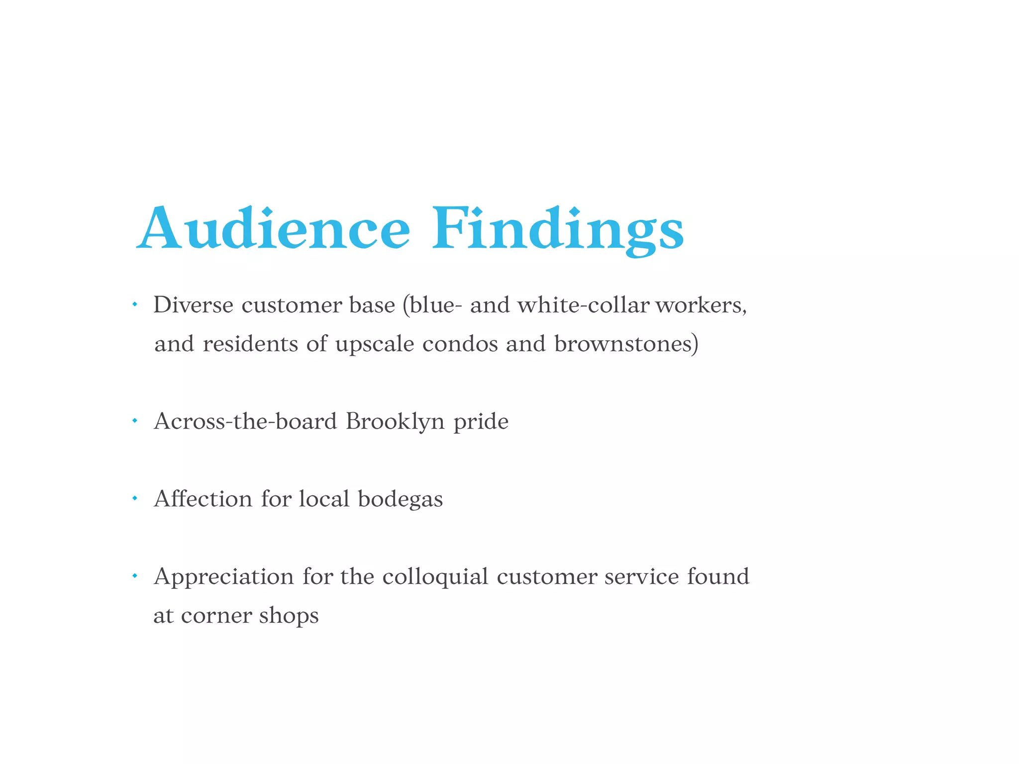 Audience Findings
• Diverse customer base (blue- and white-collar workers,
and residents of upscale condos and brownstones)
• Across-the-board Brooklyn pride
• Affection for local bodegas
• Appreciation for the colloquial customer service found
at corner shops
 