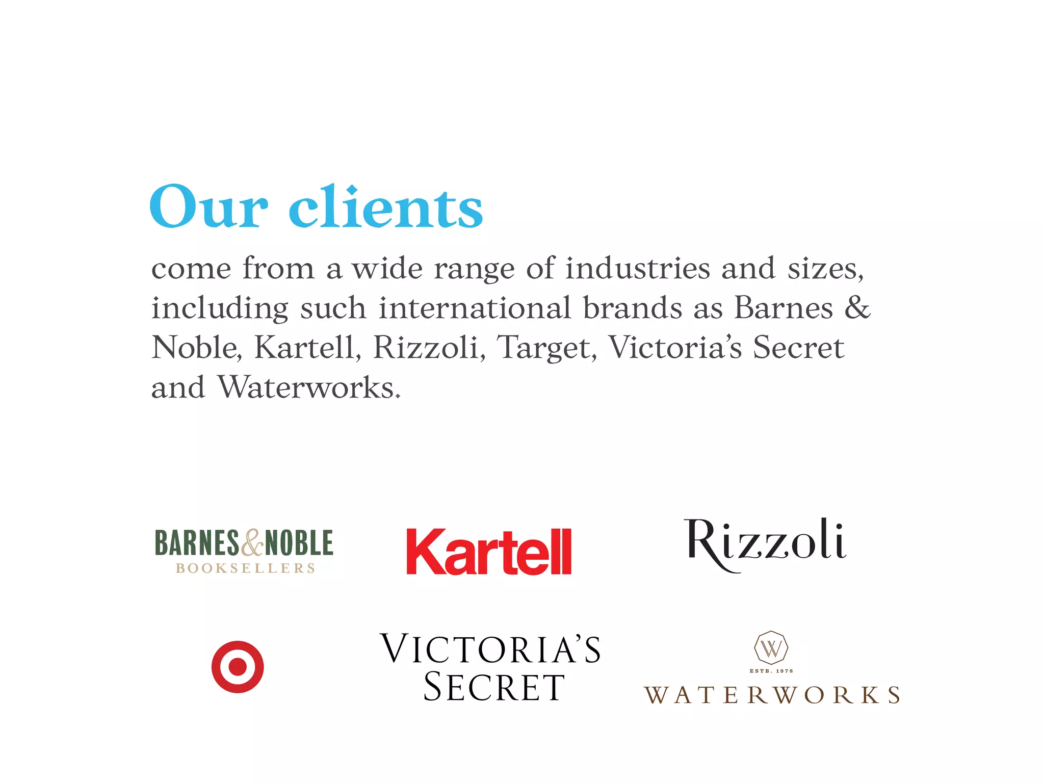 Mucca has worked with a wide range of clients,
including global & international brands such as
Barnes & Noble, Kartell, Rizzoli, Target,
Victoria’s Secret and Waterworks.
come from a wide range of industries and sizes,
including such international brands as Barnes &
Noble, Kartell, Rizzoli, Target, Victoria’s Secret
and Waterworks.
Our clients
 