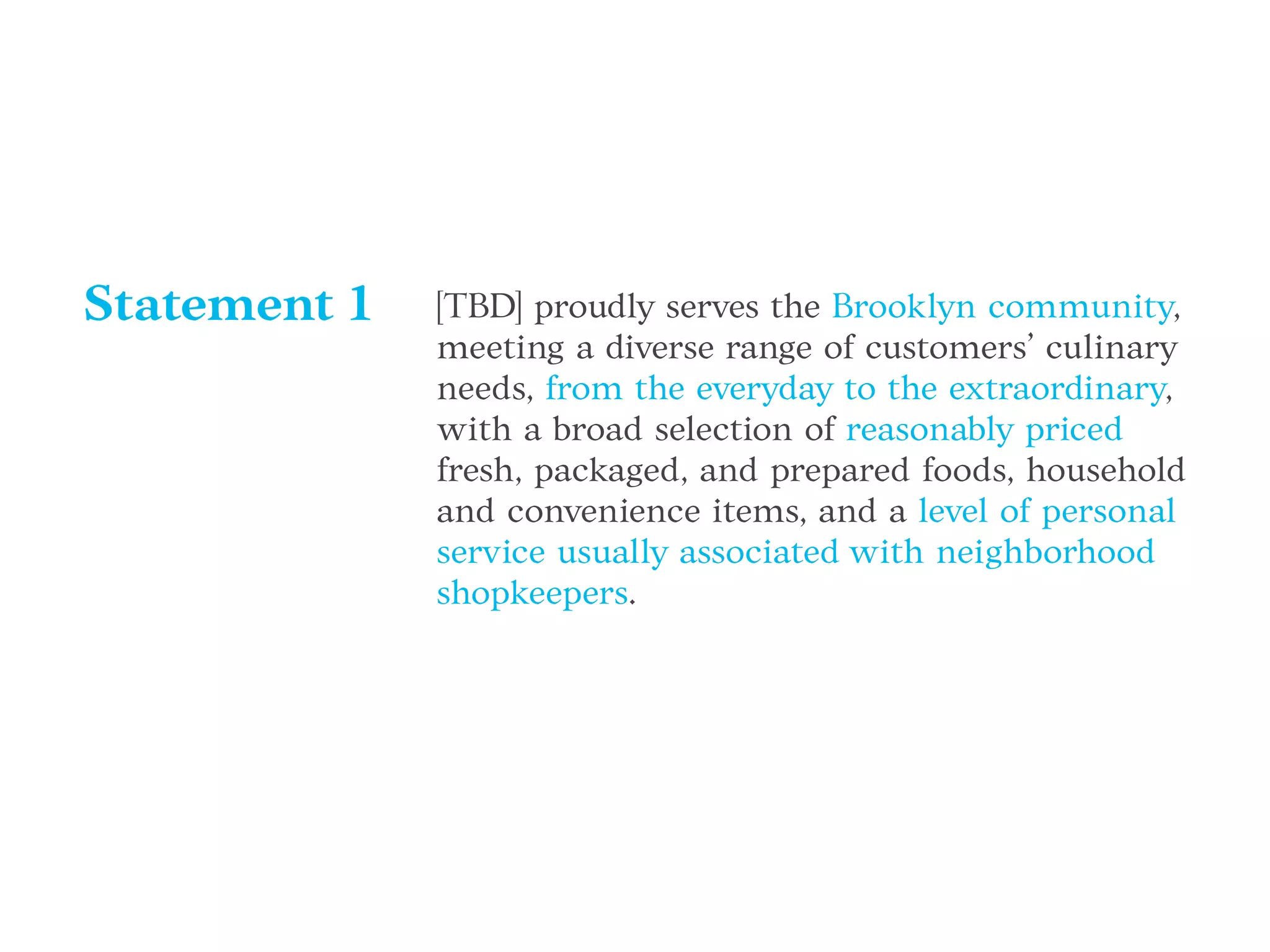 [TBD] proudly serves the Brooklyn community,
meeting a diverse range of customers’ culinary
needs, from the everyday to the extraordinary,
with a broad selection of reasonably priced
fresh, packaged, and prepared foods, household
and convenience items, and a level of personal
service usually associated with neighborhood
shopkeepers.
Statement 1
 