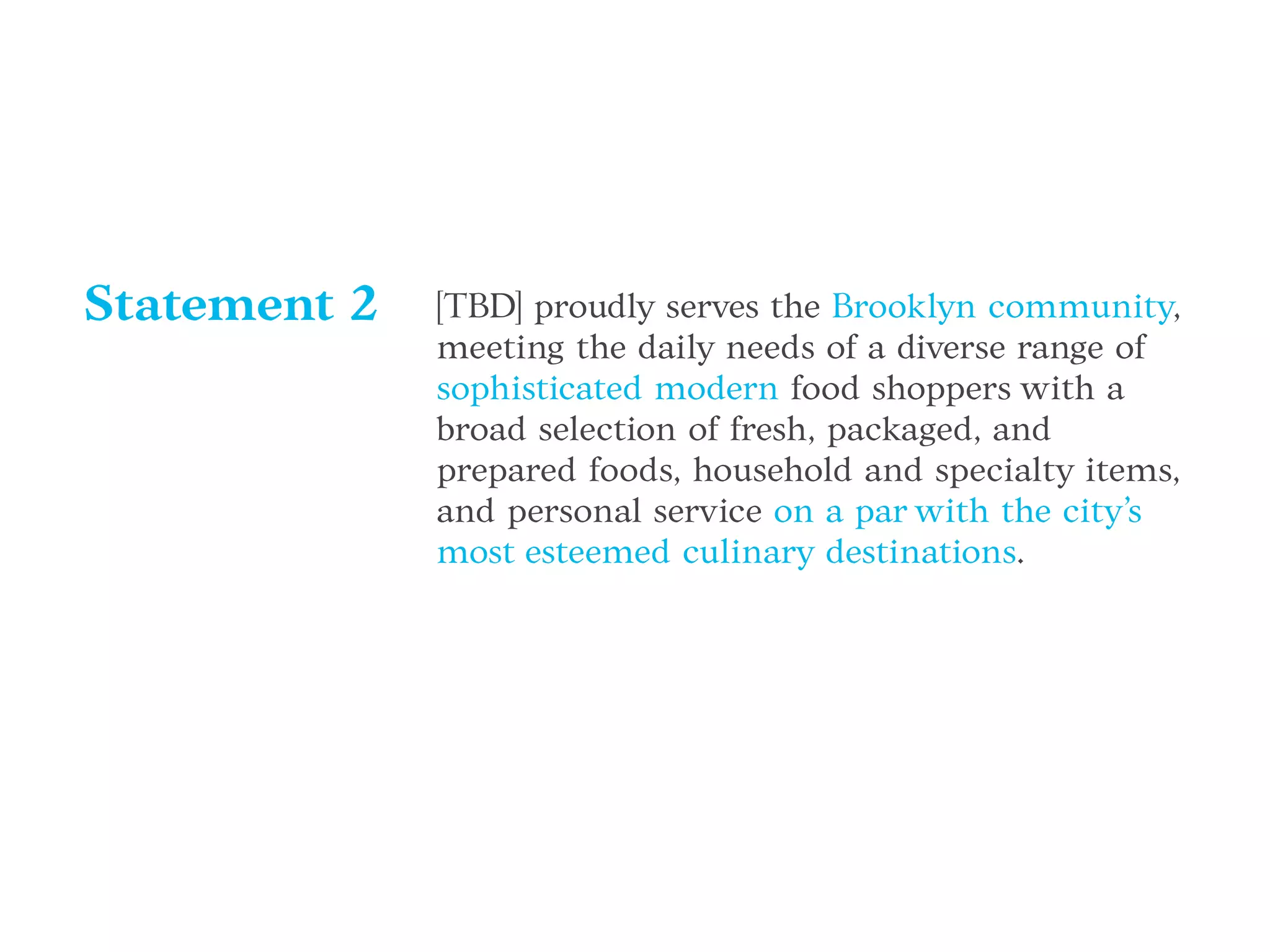 [TBD] proudly serves the Brooklyn community,
meeting the daily needs of a diverse range of
sophisticated modern food shoppers with a
broad selection of fresh, packaged, and
prepared foods, household and specialty items,
and personal service on a par with the city’s
most esteemed culinary destinations.
Statement 2
 
