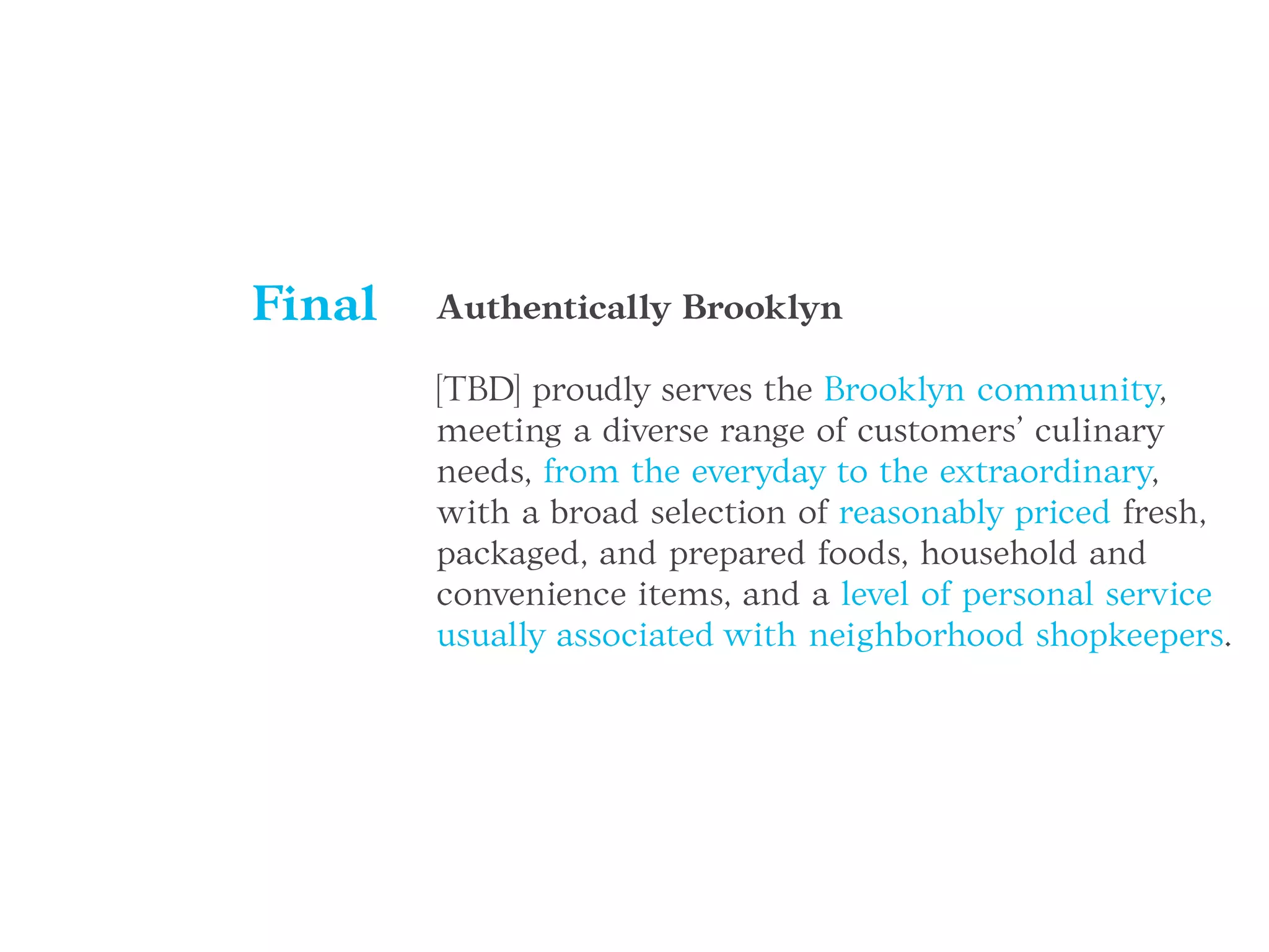Authentically Brooklyn
[TBD] proudly serves the Brooklyn community,
meeting a diverse range of customers’ culinary
needs, from the everyday to the extraordinary,
with a broad selection of reasonably priced fresh,
packaged, and prepared foods, household and
convenience items, and a level of personal service
usually associated with neighborhood shopkeepers.
Final
 