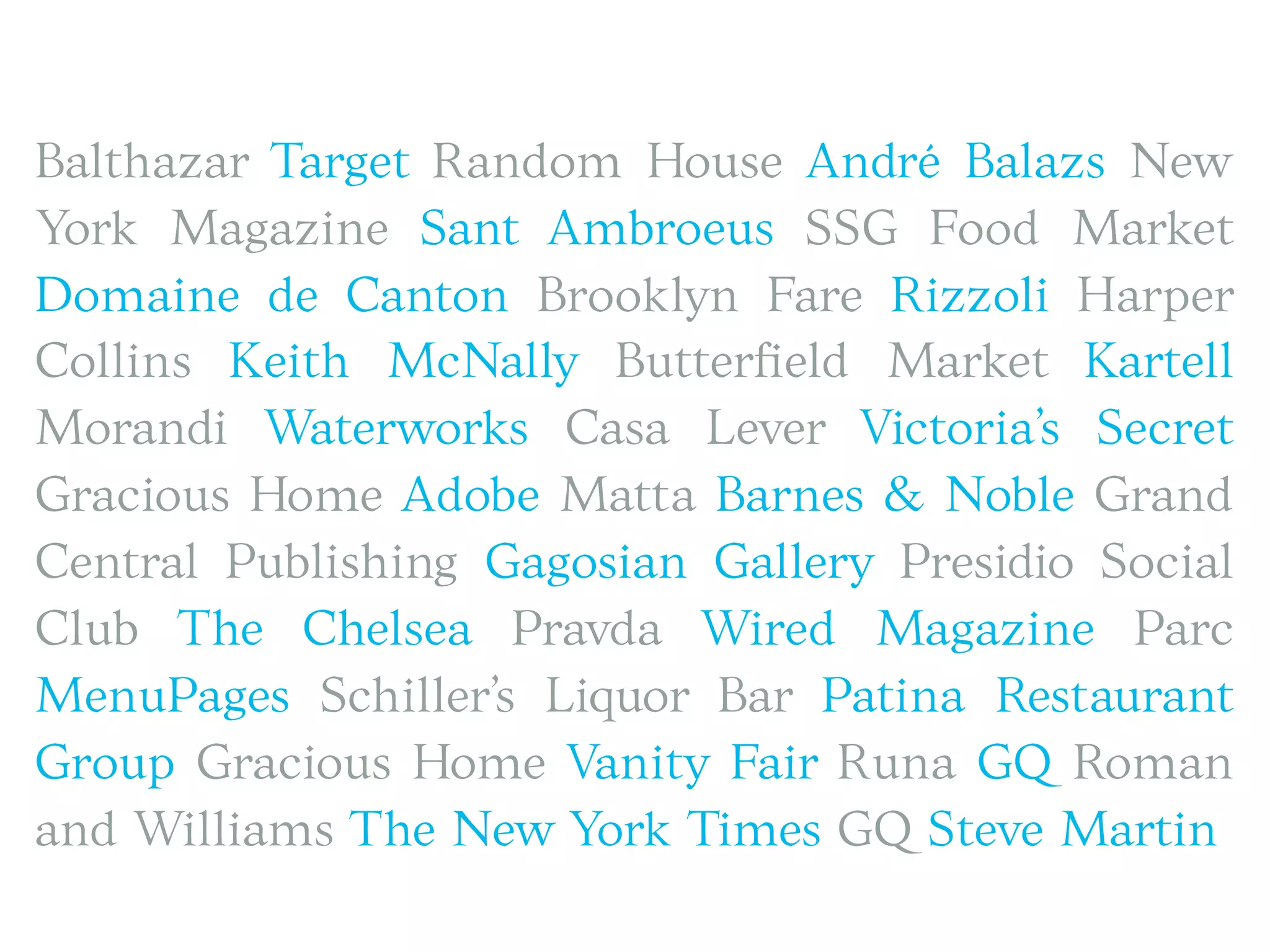 Balthazar Target Random House André Balazs New
York Magazine Sant Ambroeus SSG Food Market
Domaine de Canton Brooklyn Fare Rizzoli Harper
Collins Keith McNally Butterﬁeld Market Kartell
Morandi Waterworks Casa Lever Victoria’s Secret
Gracious Home Adobe Matta Barnes & Noble Grand
Central Publishing Gagosian Gallery Presidio Social
Club The Chelsea Pravda Wired Magazine Parc
MenuPages Schiller’s Liquor Bar Patina Restaurant
Group Gracious Home Vanity Fair Runa GQ Roman
and Williams The New York Times GQ Steve Martin
 