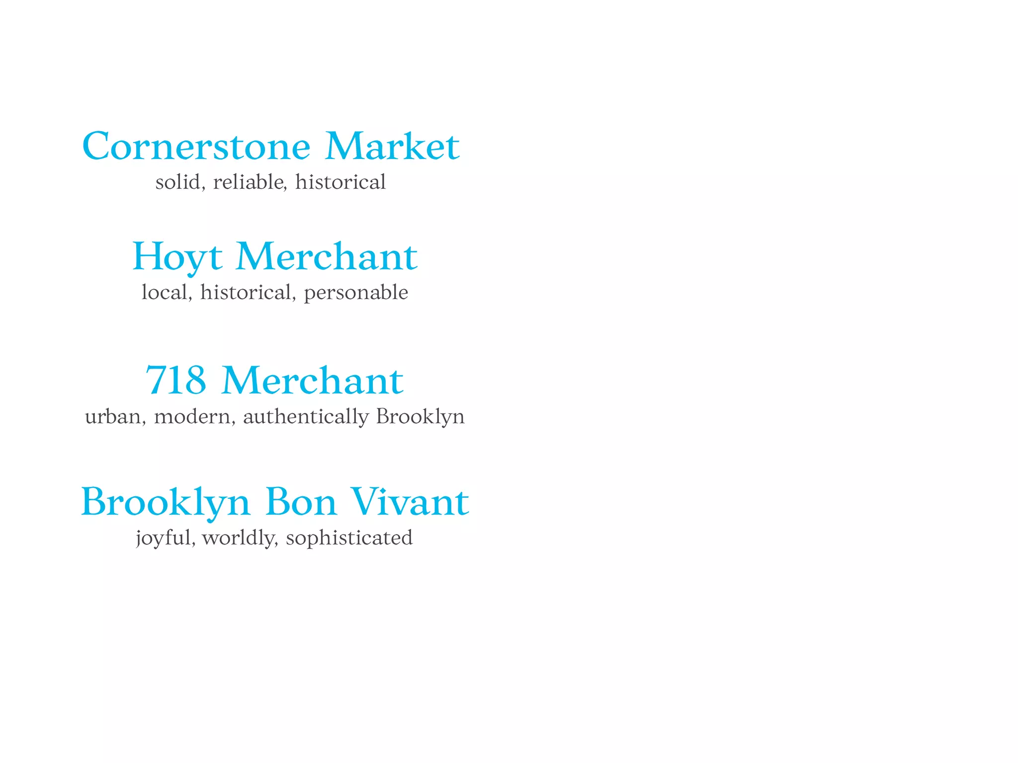 Cornerstone Market
solid, reliable, historical
Hoyt Merchant
local, historical, personable
718 Merchant
urban, modern, authentically Brooklyn
Brooklyn Bon Vivant
joyful, worldly, sophisticated
 