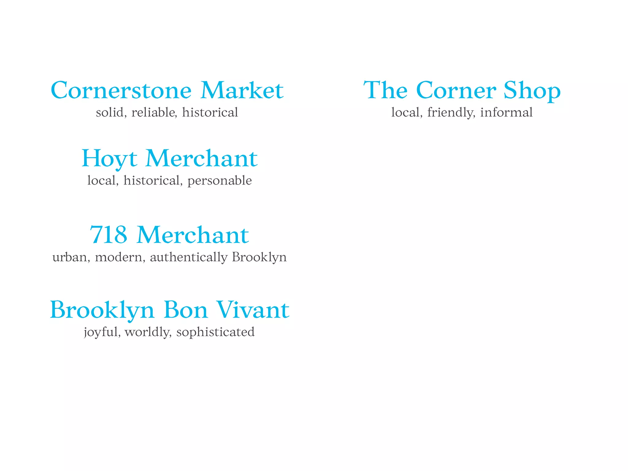Cornerstone Market
solid, reliable, historical
Hoyt Merchant
local, historical, personable
718 Merchant
urban, modern, authentically Brooklyn
Brooklyn Bon Vivant
joyful, worldly, sophisticated
The Corner Shop
local, friendly, informal
 