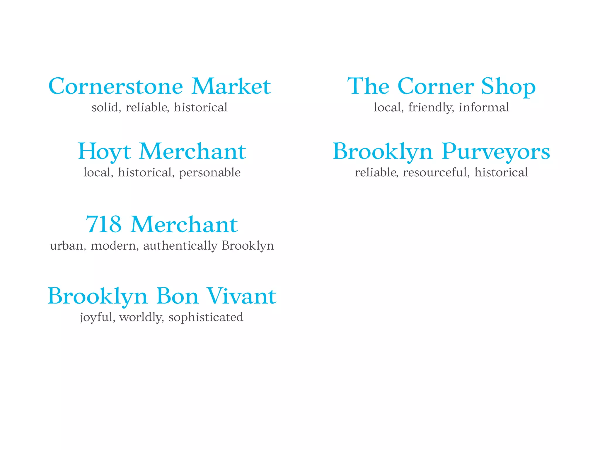 Cornerstone Market
solid, reliable, historical
Hoyt Merchant
local, historical, personable
718 Merchant
urban, modern, authentically Brooklyn
Brooklyn Bon Vivant
joyful, worldly, sophisticated
The Corner Shop
local, friendly, informal
Brooklyn Purveyors
reliable, resourceful, historical
 