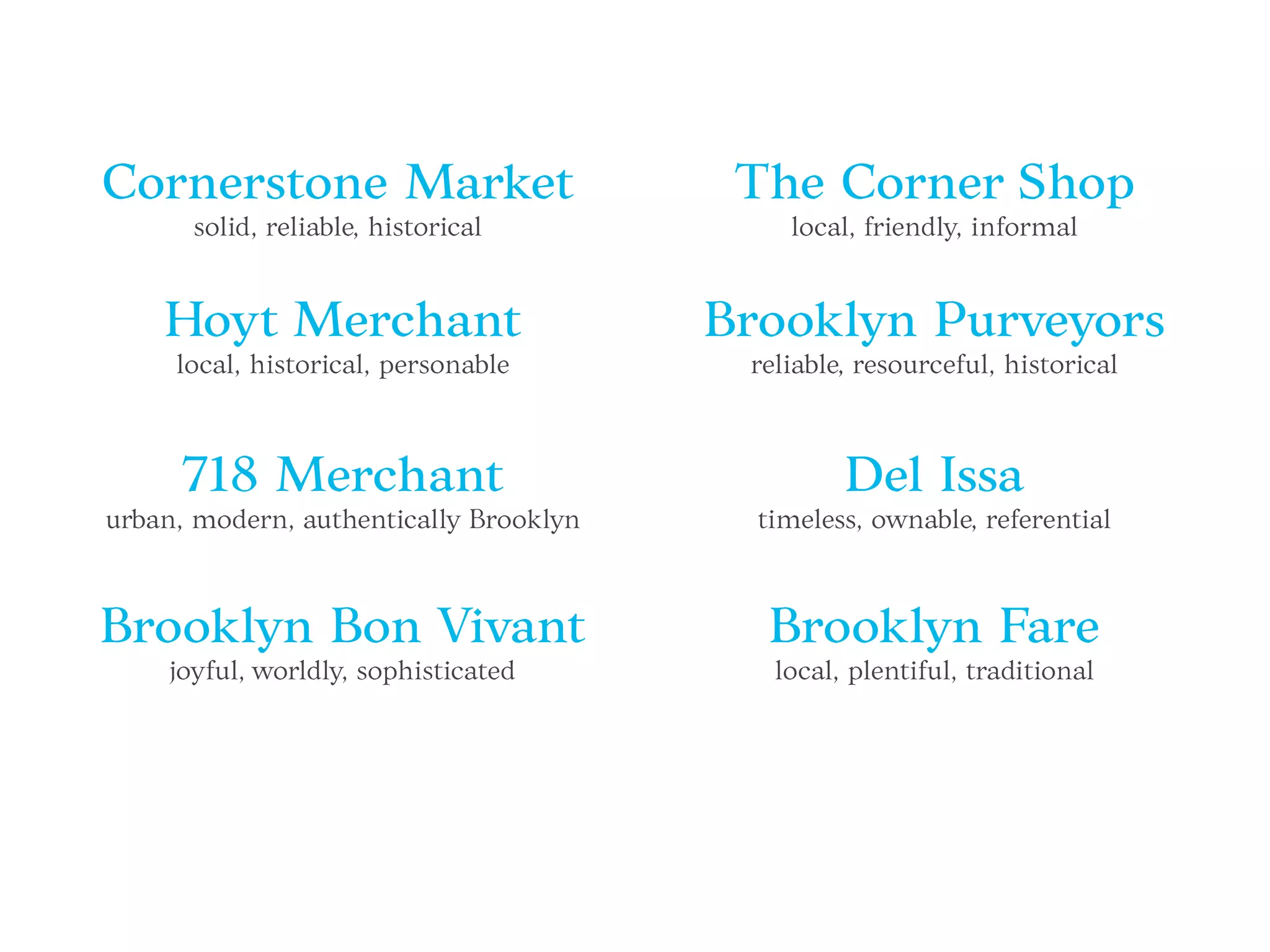 Cornerstone Market
solid, reliable, historical
Brooklyn Fare
local, plentiful, traditional
Hoyt Merchant
local, historical, personable
718 Merchant
urban, modern, authentically Brooklyn
Brooklyn Bon Vivant
joyful, worldly, sophisticated
The Corner Shop
local, friendly, informal
Brooklyn Purveyors
reliable, resourceful, historical
Del Issa
timeless, ownable, referential
 
