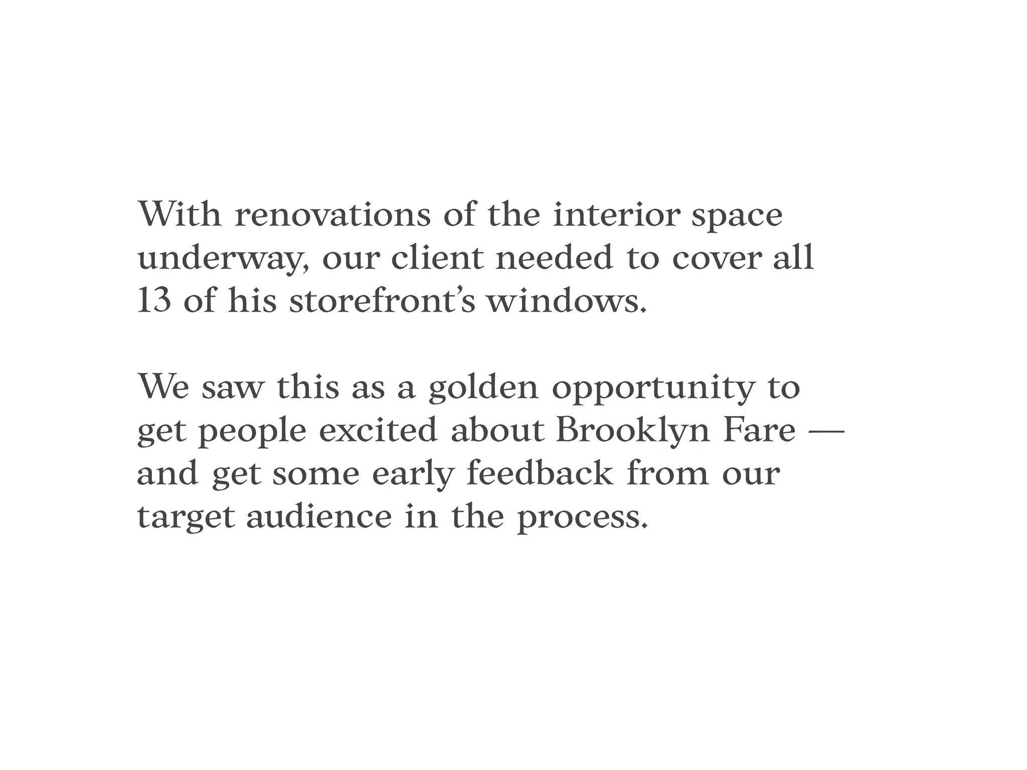 With renovations of the interior space
underway, our client needed to cover all
13 of his storefront’s windows.
We saw this as a golden opportunity to
get people excited about Brooklyn Fare —
and get some early feedback from our
target audience in the process.
 