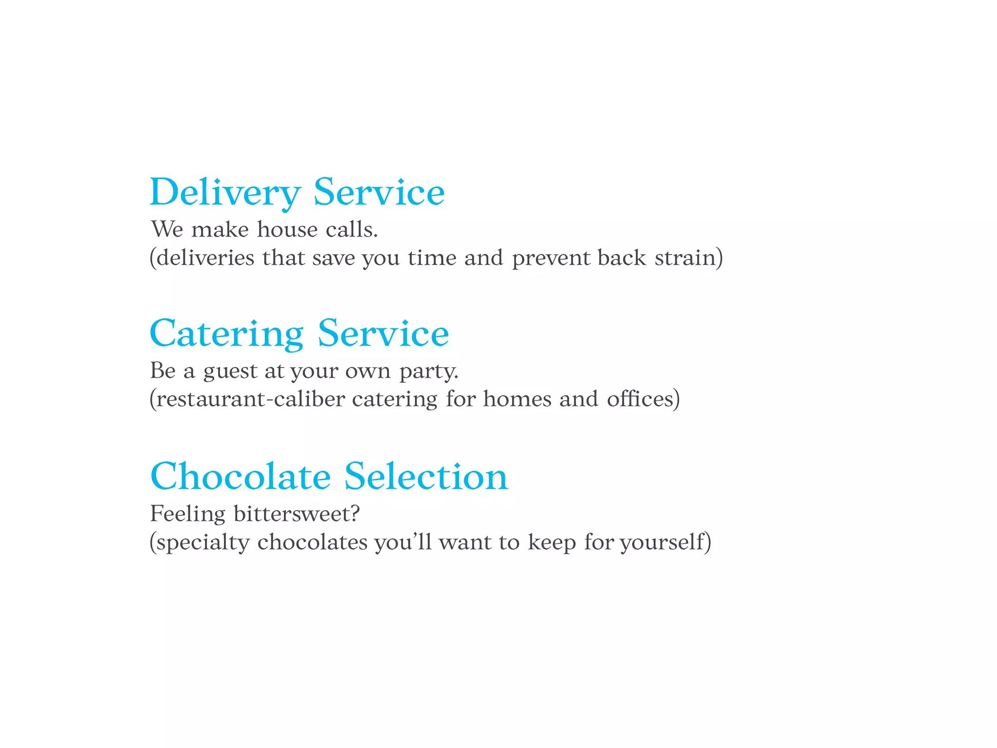 Delivery Service
We make house calls.
(deliveries that save you time and prevent back strain)
Catering Service
Be a guest at your own party.
(restaurant-caliber catering for homes and offices)
Chocolate Selection
Feeling bittersweet?
(specialty chocolates you’ll want to keep for yourself)
 