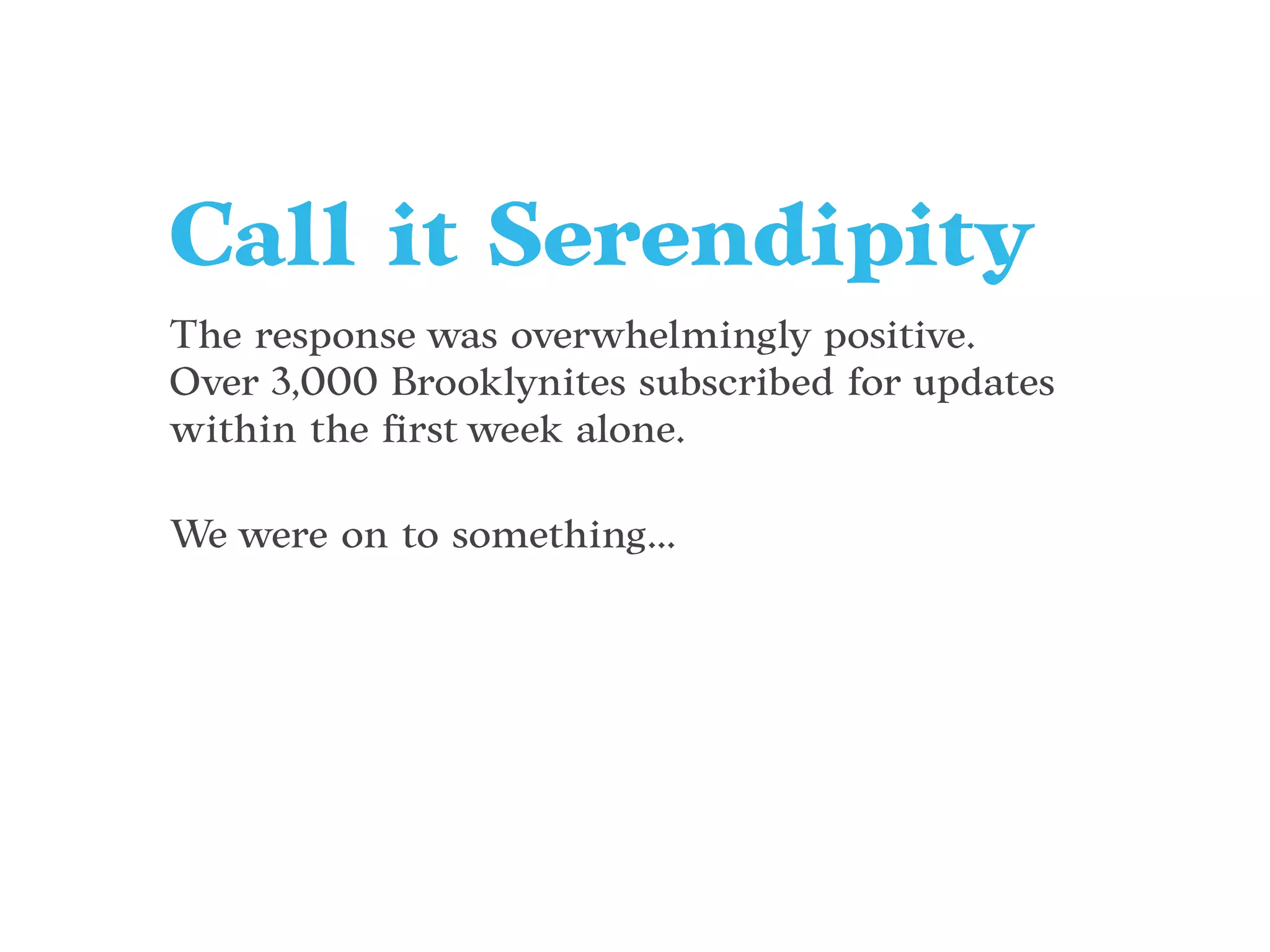 The response was overwhelmingly positive.
Over 3,000 Brooklynites subscribed for updates
within the ﬁrst week alone.
We were on to something...
Call it Serendipity
 