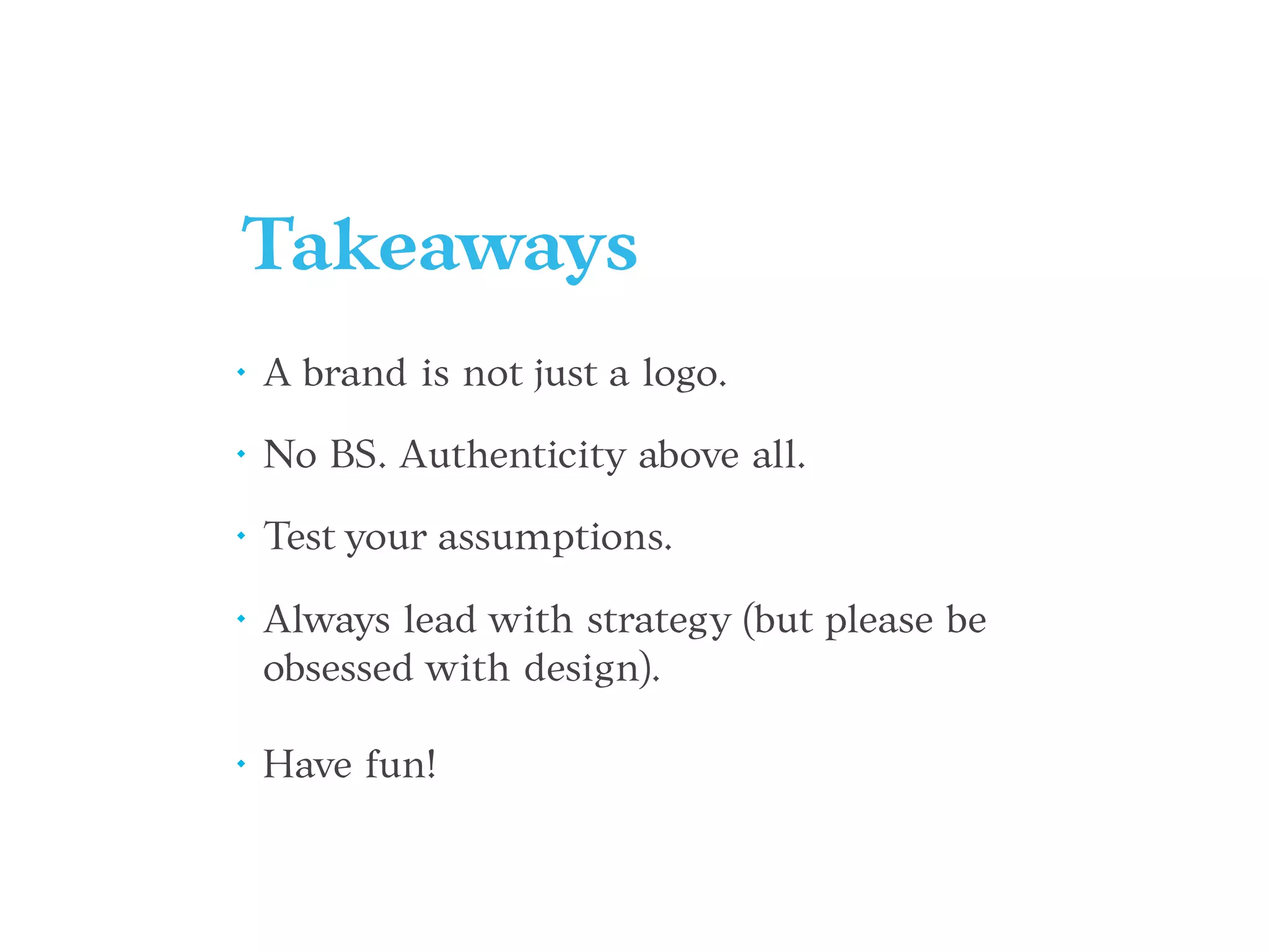 Takeaways
• A brand is not just a logo.
• No BS. Authenticity above all.
• Test your assumptions.
• Always lead with strategy (but please be
obsessed with design).
• Have fun!
 