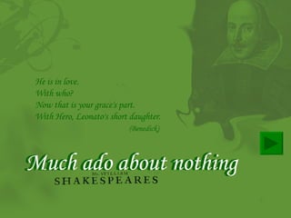 Much ado about nothing Much ado about nothing He is in love.  With who?  Now that is your grace's part.  With Hero, Leonato's short daughter. (Benedick)   