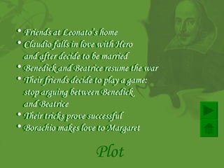 Plot Friends at Leonato’s home   Claudio falls in love with Hero  and after decide to be married   Benedick and Beatrice resume the war  Their friends decide to play a game :  stop arguing between Benedick  and Beatrice Their tricks prove successful   Borachio makes love to Margaret   Friends at Leonato’s home   Claudio falls in love with Hero  and after decide to be married   Benedick and Beatrice resume the war  Their friends decide to play a game :  stop arguing between Benedick  and Beatrice Their tricks prove successful   Borachio makes love to Margaret   