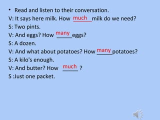 • Read and listen to their conversation.
V: It says here milk. How ______milk do we need?
S: Two pints.
V: And eggs? How _____eggs?
S: A dozen.
V: And what about potatoes? How _____potatoes?
S: A kilo's enough.
V: And butter? How _____ ?
S :Just one packet.
much
many
many
much
 