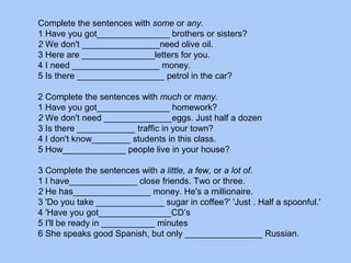 Complete the sentences with some or any.
1 Have you got_______________ brothers or sisters?
2 We don't ________________need olive oil.
3 Here are _______________letters for you.
4 I need __________________ money.
5 Is there __________________ petrol in the car?
2 Complete the sentences with much or many.
1 Have you got_______________ homework?
2 We don't need ______________eggs. Just half a dozen
3 Is there ____________ traffic in your town?
4 I don't know________ students in this class.
5 How_____________ people live in your house?
3 Complete the sentences with a little, a few, or a lot of.
1 I have______________ close friends. Two or three.
2 He has________________ money. He's a millionaire.
3 'Do you take ______________ sugar in coffee?' 'Just . Half a spoonful.'
4 'Have you got_______________CD’s
5 I'll be ready in ___________ minutes
6 She speaks good Spanish, but only ________________ Russian.
 