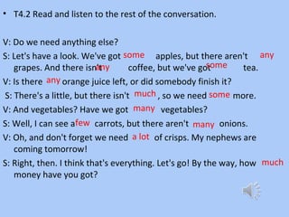 • T4.2 Read and listen to the rest of the conversation.
V: Do we need anything else?
S: Let's have a look. We've got apples, but there aren't
grapes. And there isn't coffee, but we've got tea.
V: Is there orange juice left, or did somebody finish it?
S: There's a little, but there isn't , so we need more.
V: And vegetables? Have we got vegetables?
S: Well, I can see a carrots, but there aren't onions.
V: Oh, and don't forget we need of crisps. My nephews are
coming tomorrow!
S: Right, then. I think that's everything. Let's go! By the way, how
money have you got?
some
much some
any
any
any
many
few many
a lot
much
 